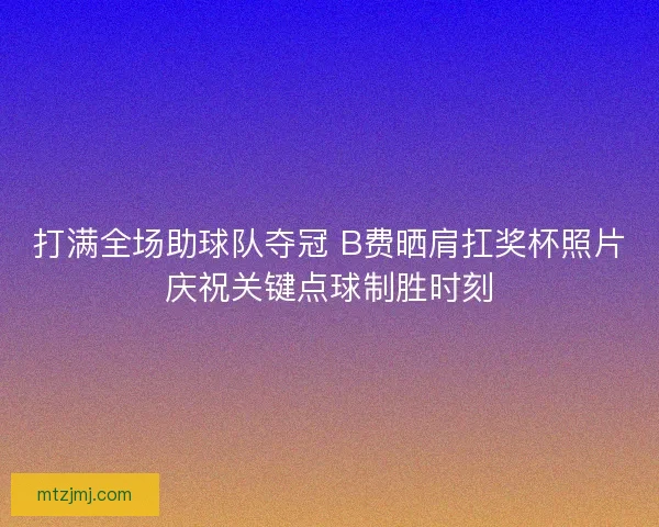 打满全场助球队夺冠 B费晒肩扛奖杯照片庆祝关键点球制胜时刻