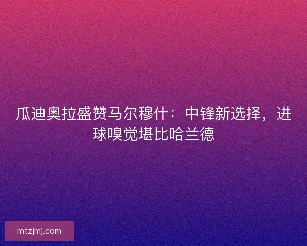 瓜迪奥拉盛赞马尔穆什：中锋新选择，进球嗅觉堪比哈兰德