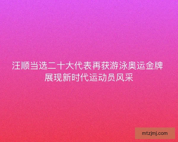 汪顺当选二十大代表再获游泳奥运金牌 展现新时代运动员风采