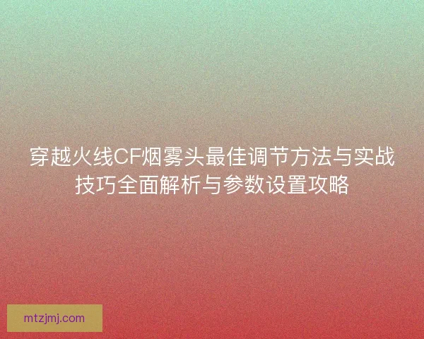 穿越火线CF烟雾头最佳调节方法与实战技巧全面解析与参数设置攻略