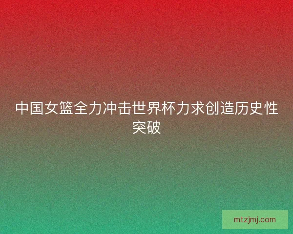 中国女篮全力冲击世界杯力求创造历史性突破