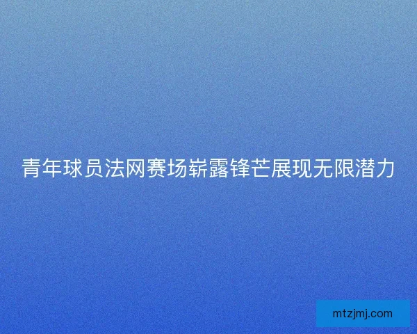青年球员法网赛场崭露锋芒展现无限潜力