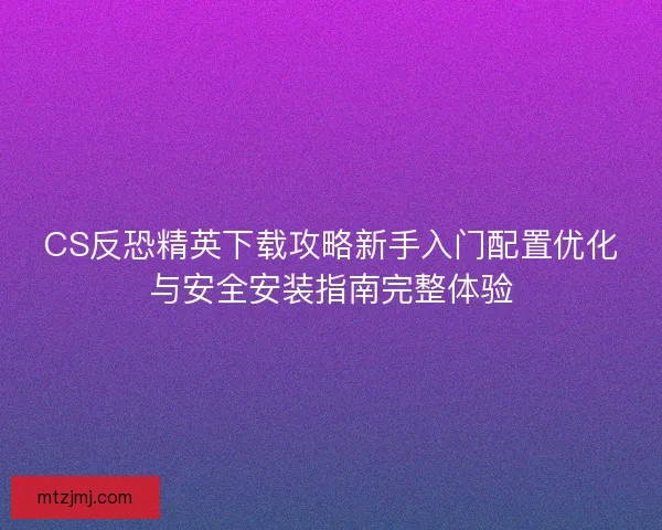 CS反恐精英下载攻略新手入门配置优化与安全安装指南完整体验
