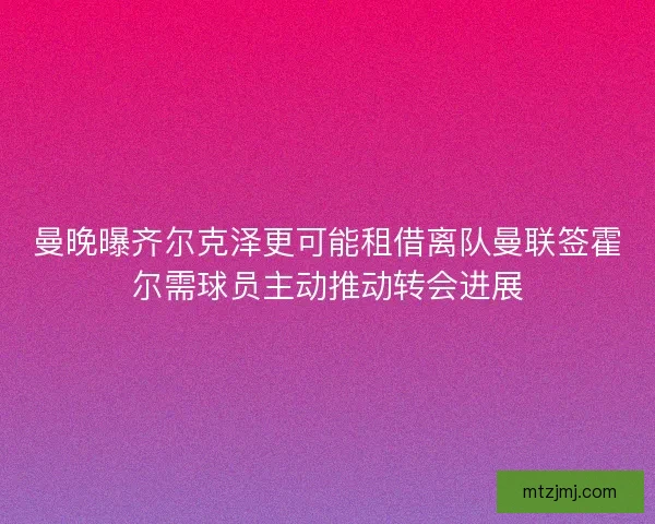 曼晚曝齐尔克泽更可能租借离队曼联签霍尔需球员主动推动转会进展